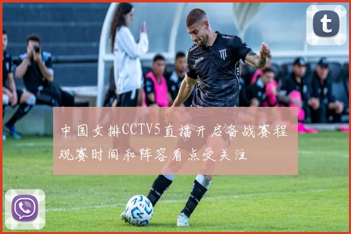 中国女排CCTV5直播开启备战赛程 观赛时间和阵容看点受关注