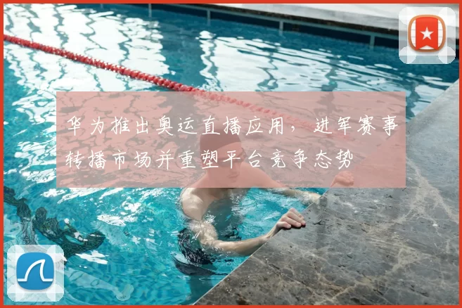 华为推出奥运直播应用，进军赛事转播市场并重塑平台竞争态势