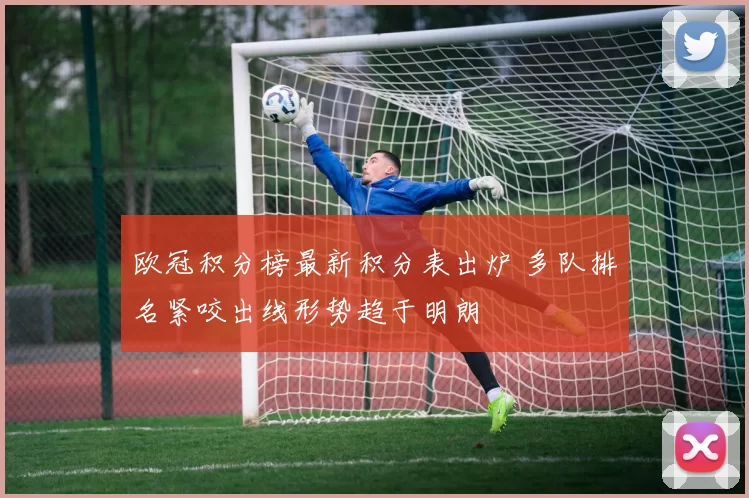 欧冠积分榜最新积分表出炉 多队排名紧咬出线形势趋于明朗