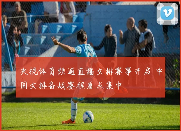 央视体育频道直播女排赛事开启 中国女排备战赛程看点集中