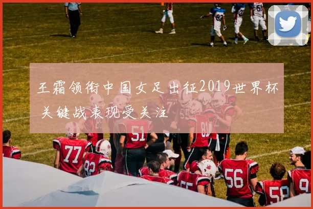 王霜领衔中国女足出征2019世界杯 关键战表现受关注